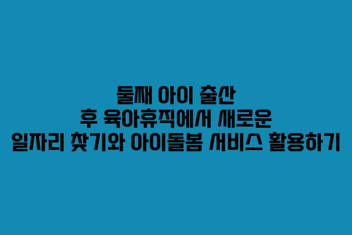 둘째 아이 출산 후 육아휴직에서 새로운 일자리 찾기와 아이돌봄 서비스 활용하기