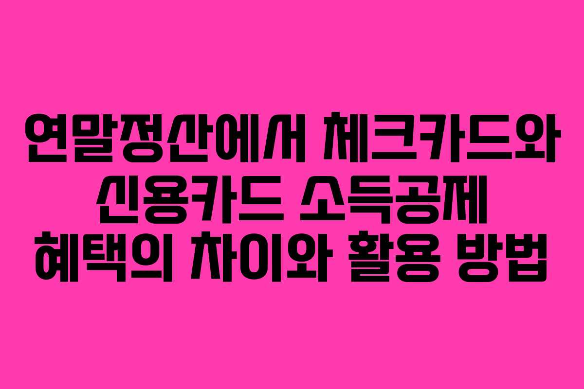 연말정산에서 체크카드와 신용카드 소득공제 혜택의 차이와 활용 방법