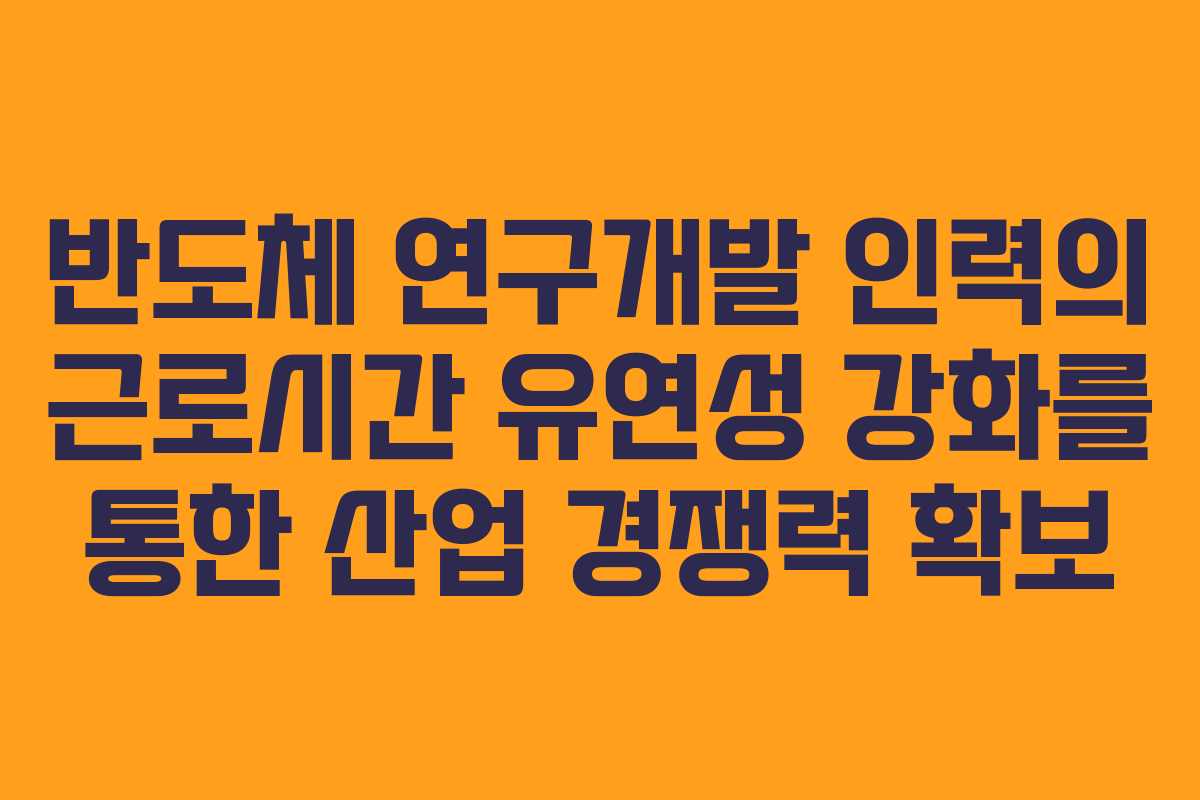 반도체 연구개발 인력의 근로시간 유연성 강화를 통한 산업 경쟁력 확보