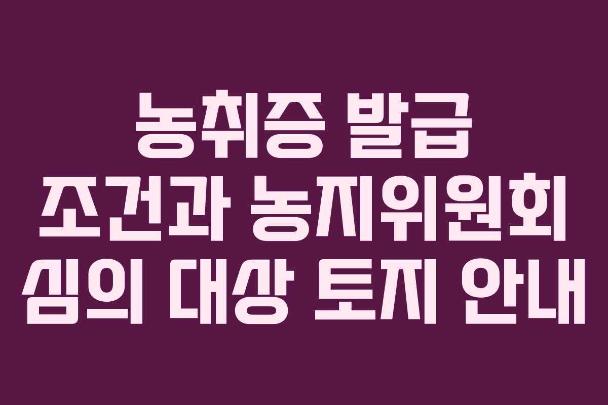 농취증 발급 조건과 농지위원회 심의 대상 토지 안내