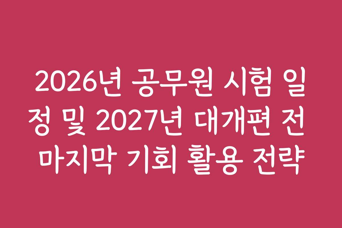 2026년 공무원 시험 일정 및 2027년 대개편 전 마지막 기회 활용 전략