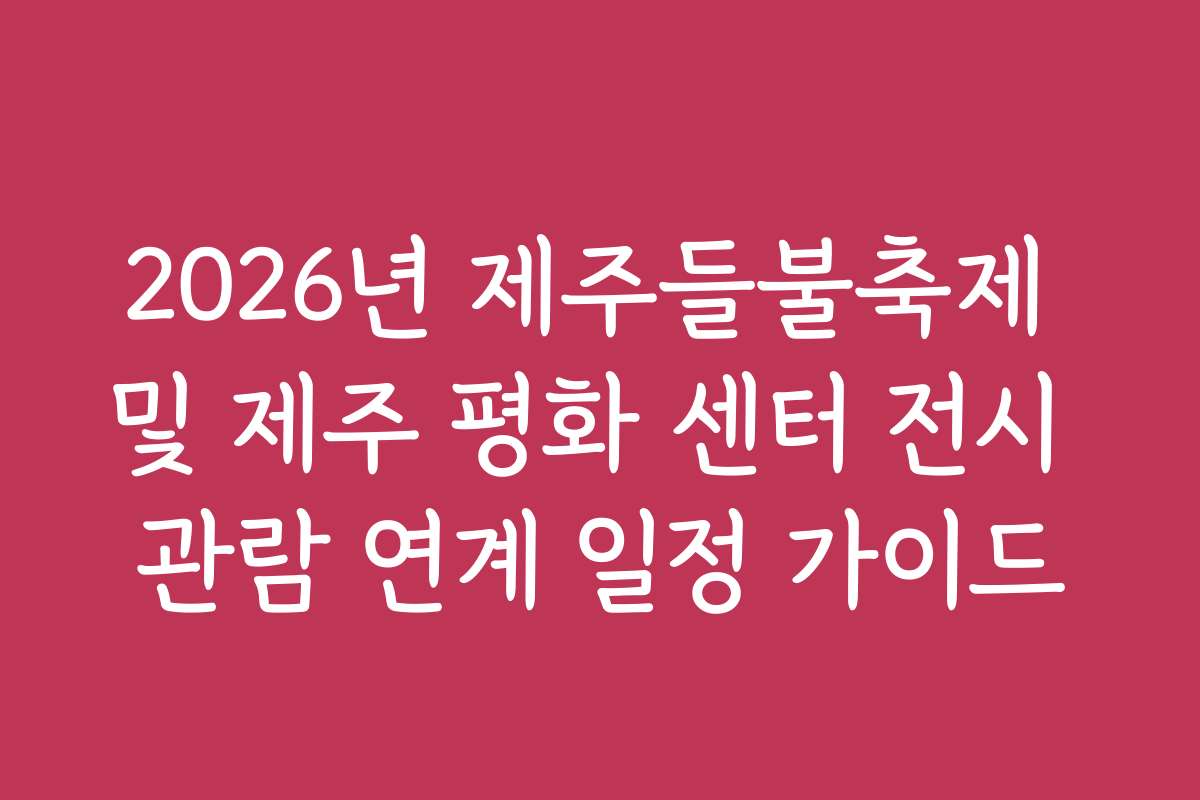 2026년 제주들불축제 및 제주 평화 센터 전시 관람 연계 일정 가이드