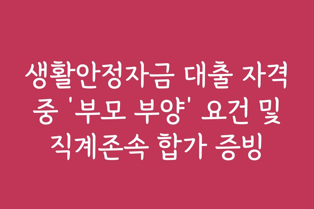 생활안정자금 대출 자격 중 ‘부모 부양’ 요건 및 직계존속 합가 증빙