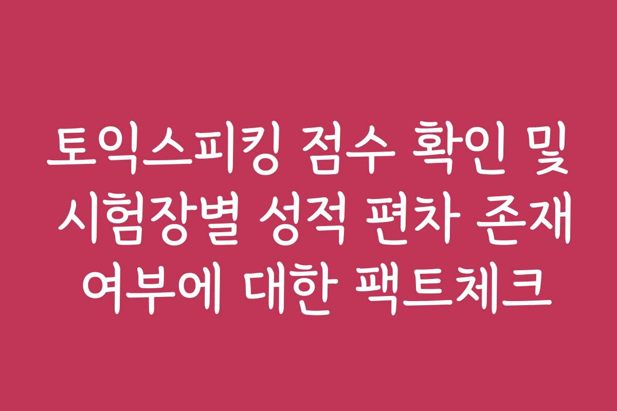 토익스피킹 점수 확인 및 시험장별 성적 편차 존재 여부에 대한 팩트체크