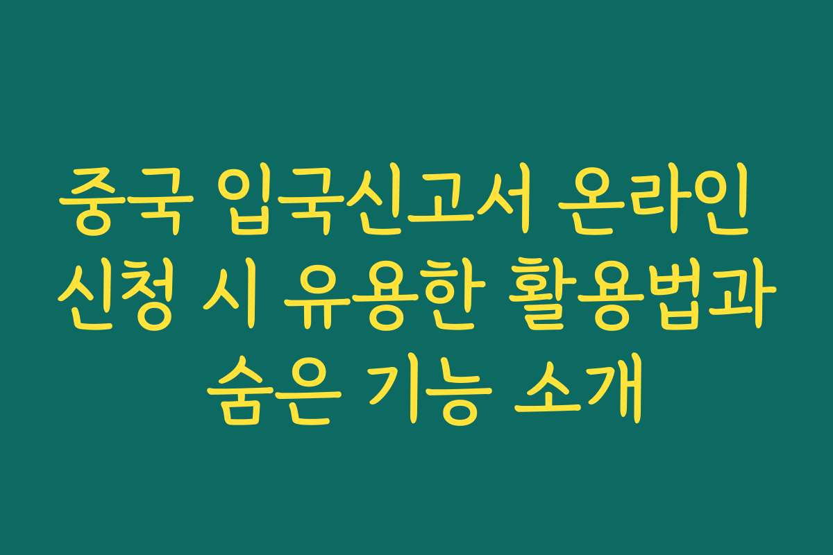 중국 입국신고서 온라인 신청 시 유용한 활용법과 숨은 기능 소개