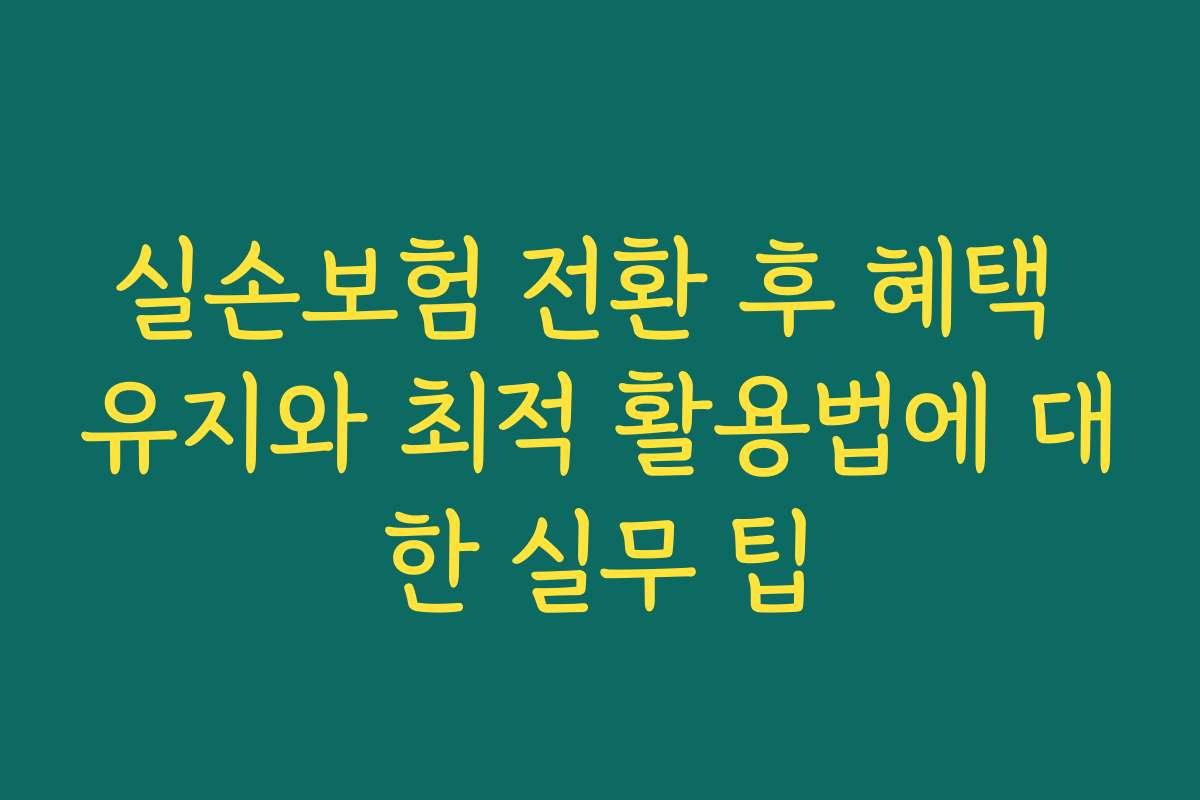 실손보험 전환 후 혜택 유지와 최적 활용법에 대한 실무 팁