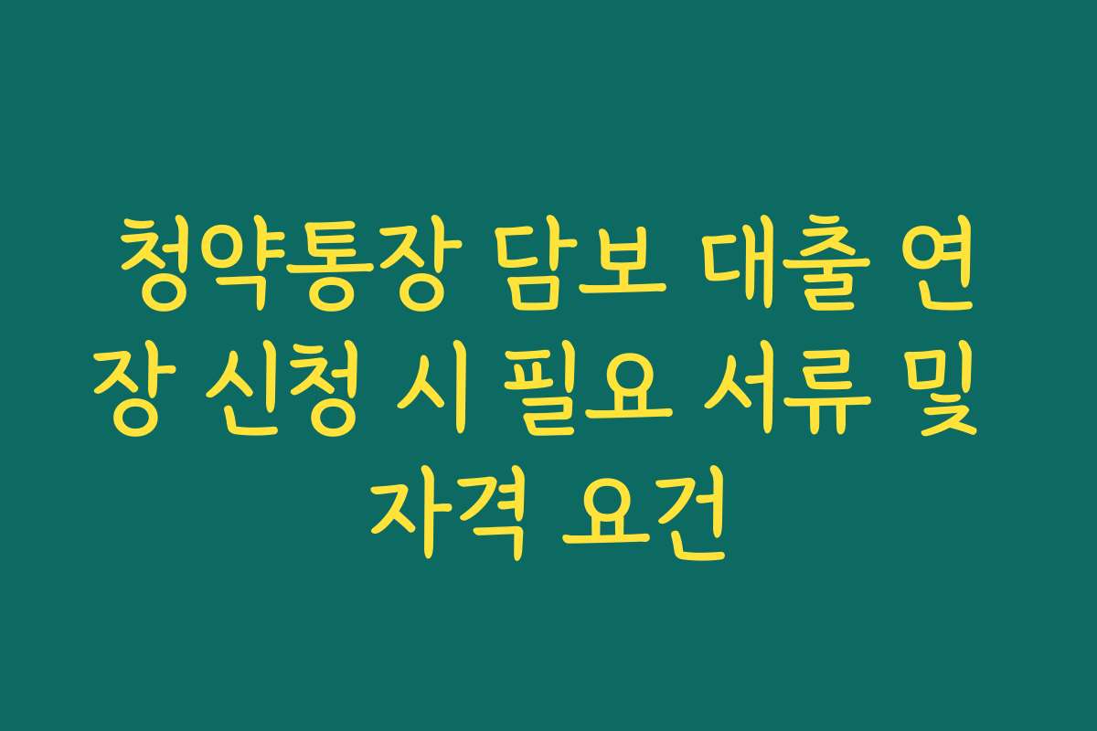 청약통장 담보 대출 연장 신청 시 필요 서류 및 자격 요건