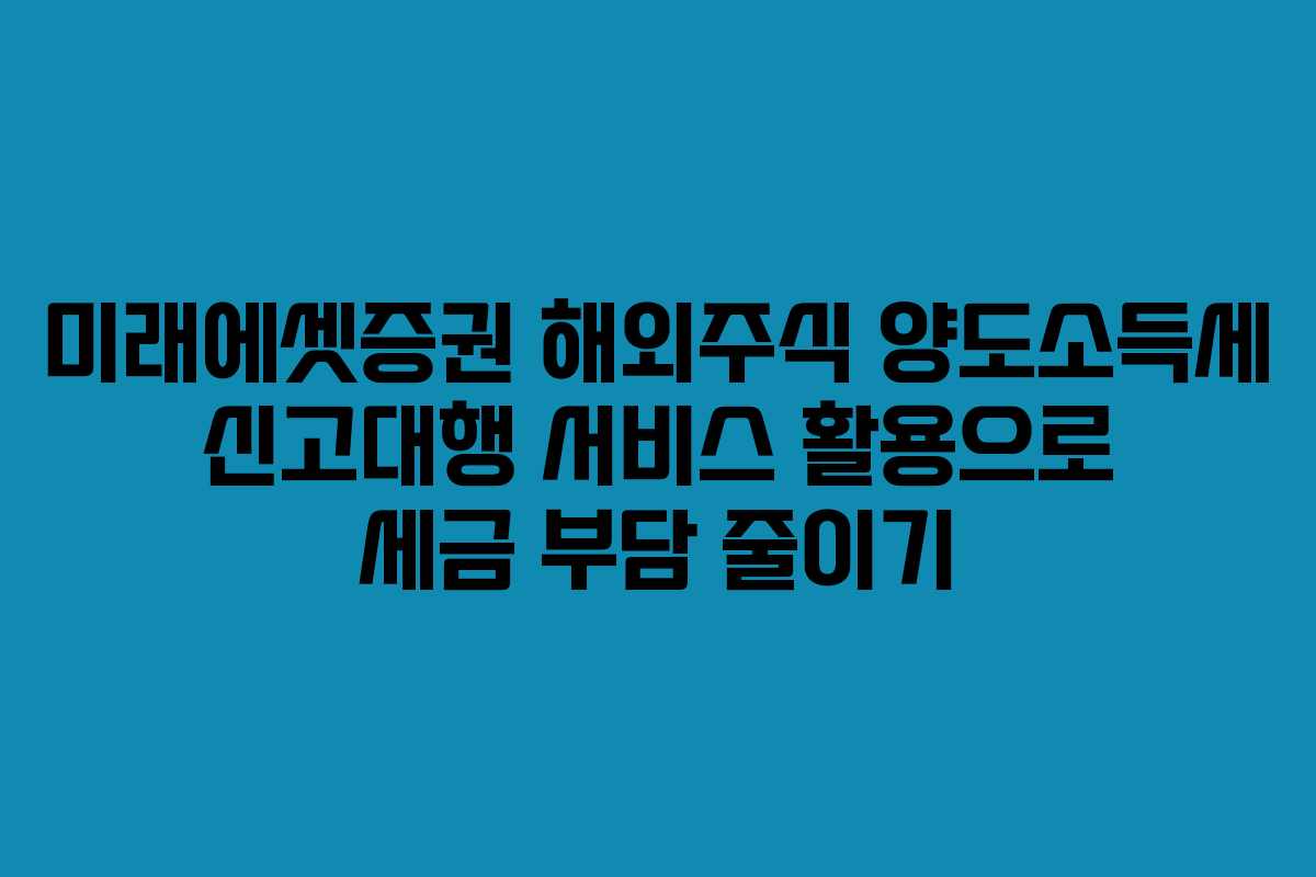 미래에셋증권 해외주식 양도소득세 신고대행 서비스 활용으로 세금 부담 줄이기