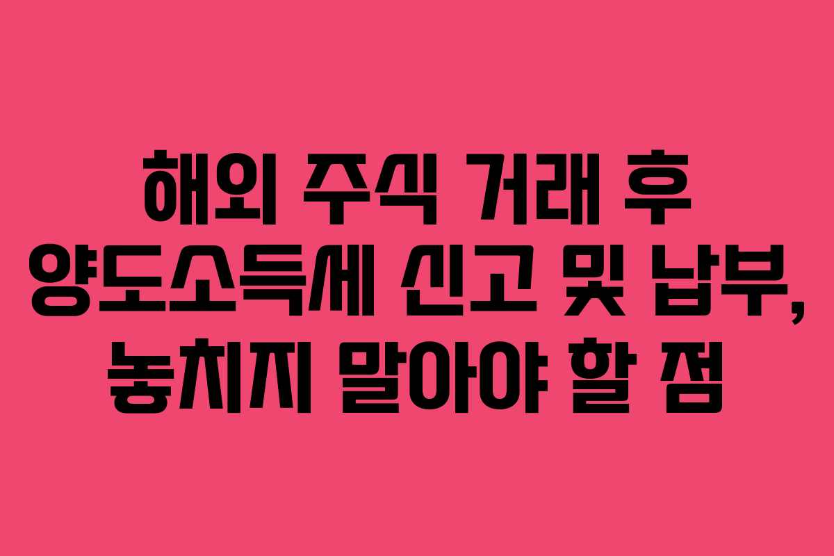 해외 주식 거래 후 양도소득세 신고 및 납부, 놓치지 말아야 할 점