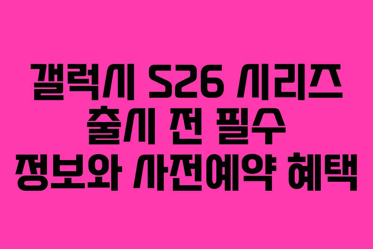 갤럭시 S26 시리즈 출시 전 필수 정보와 사전예약 혜택