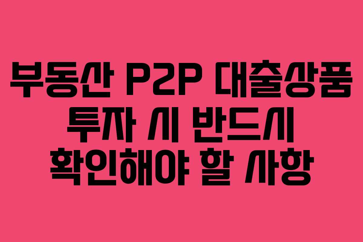 부동산 P2P 대출상품 투자 시 반드시 확인해야 할 사항