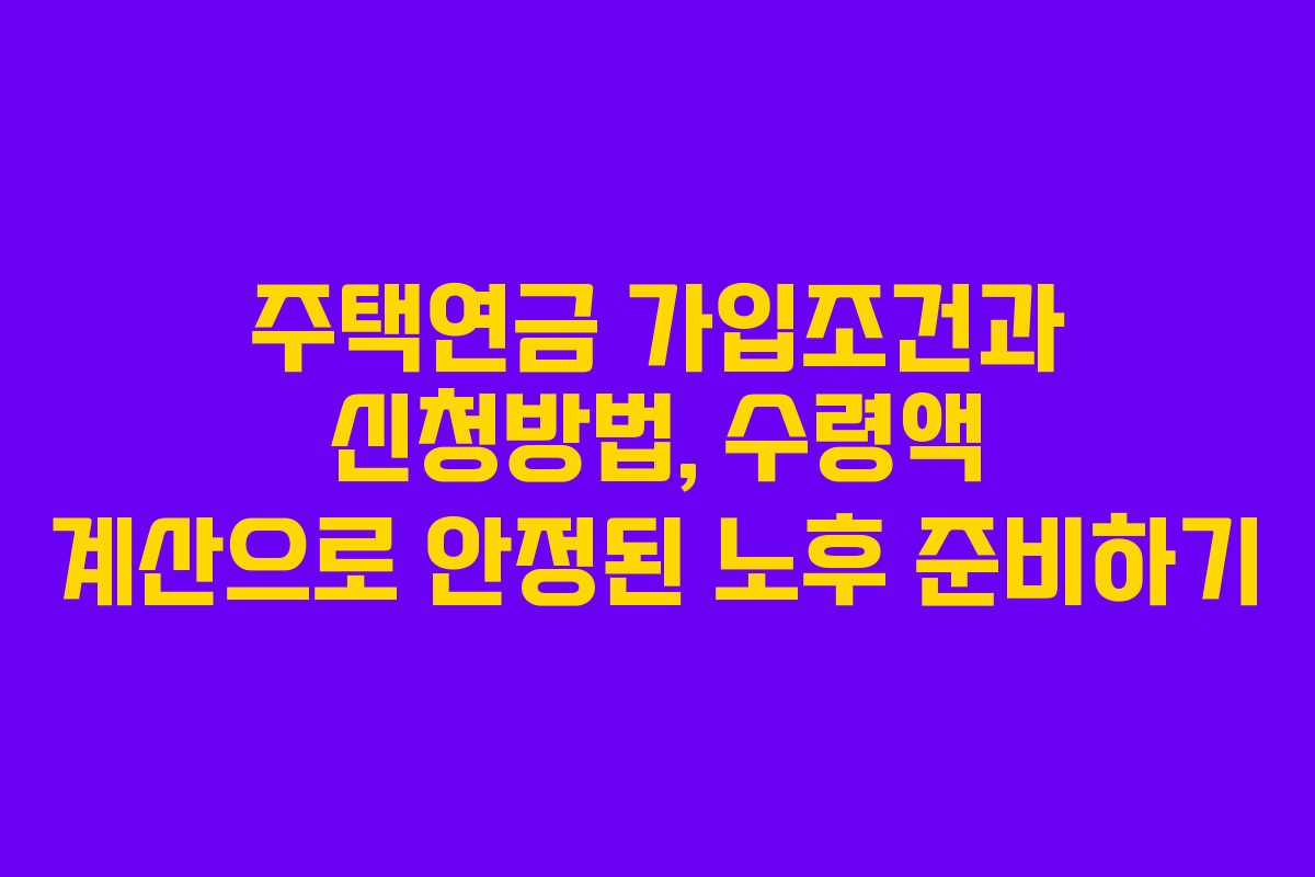 주택연금 가입조건과 신청방법, 수령액 계산으로 안정된 노후 준비하기