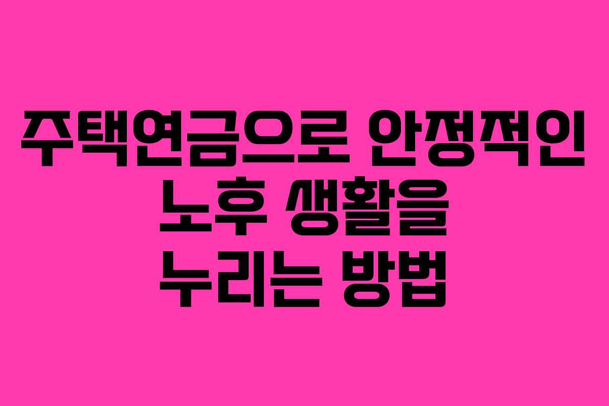 주택연금으로 안정적인 노후 생활을 누리는 방법