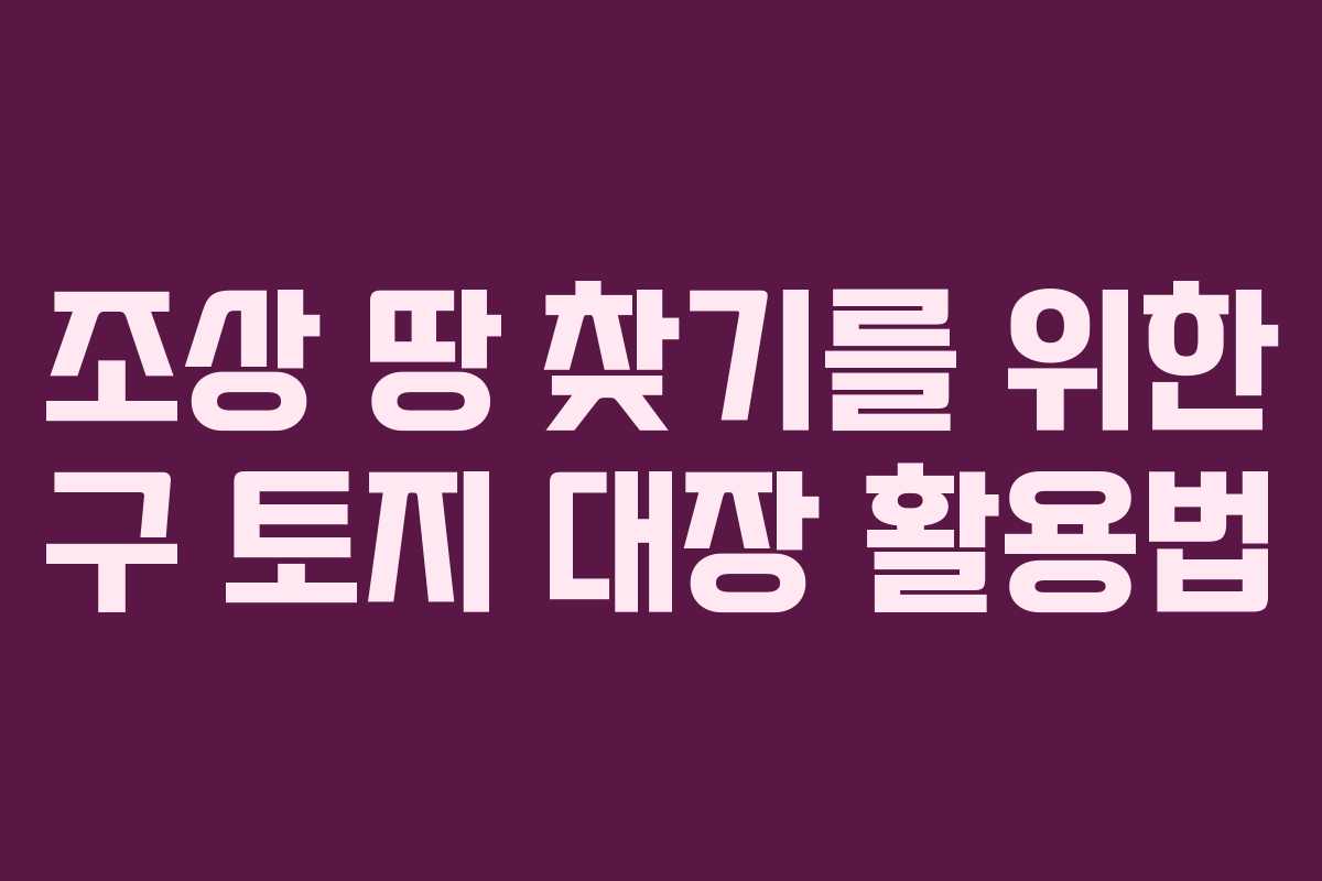 조상 땅 찾기를 위한 구 토지 대장 활용법