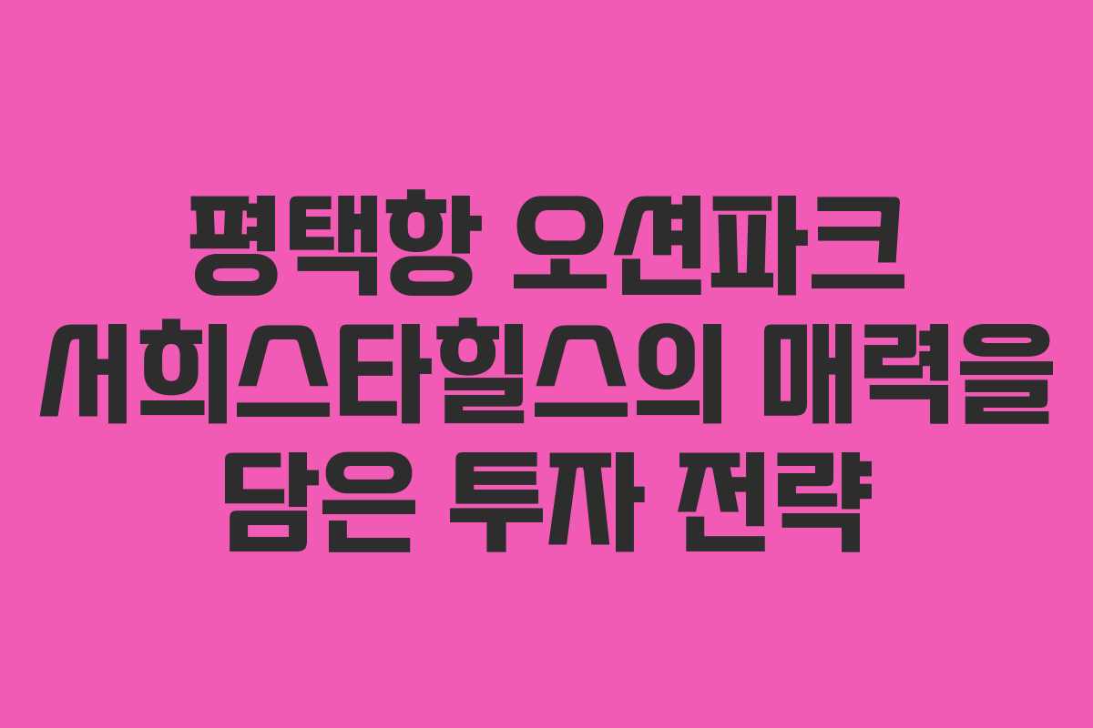 평택항 오션파크 서희스타힐스의 매력을 담은 투자 전략