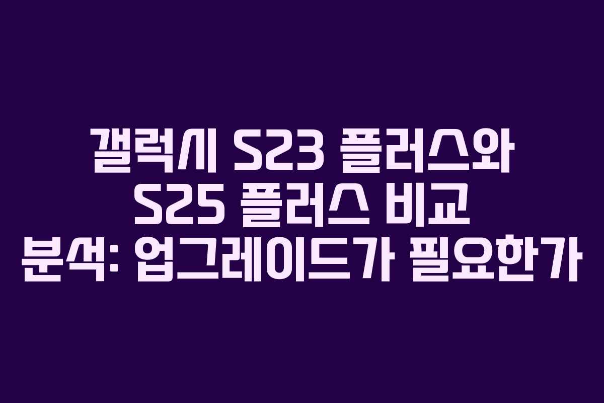 갤럭시 S23 플러스와 S25 플러스 비교 분석: 업그레이드가 필요한가