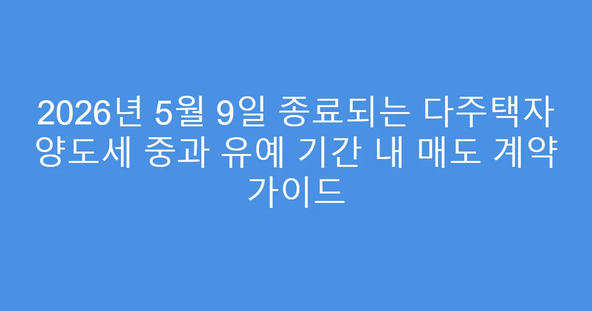 2026년 5월 9일 종료되는 다주택자 양도세 중과 유예 기간 내 매도 계약 가이드