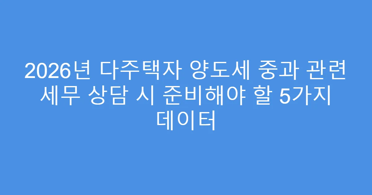 2026년 다주택자 양도세 중과 관련 세무 상담 시 준비해야 할 5가지 데이터