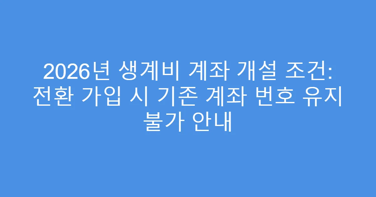 2026년 생계비 계좌 개설 조건: 전환 가입 시 기존 계좌 번호 유지 불가 안내