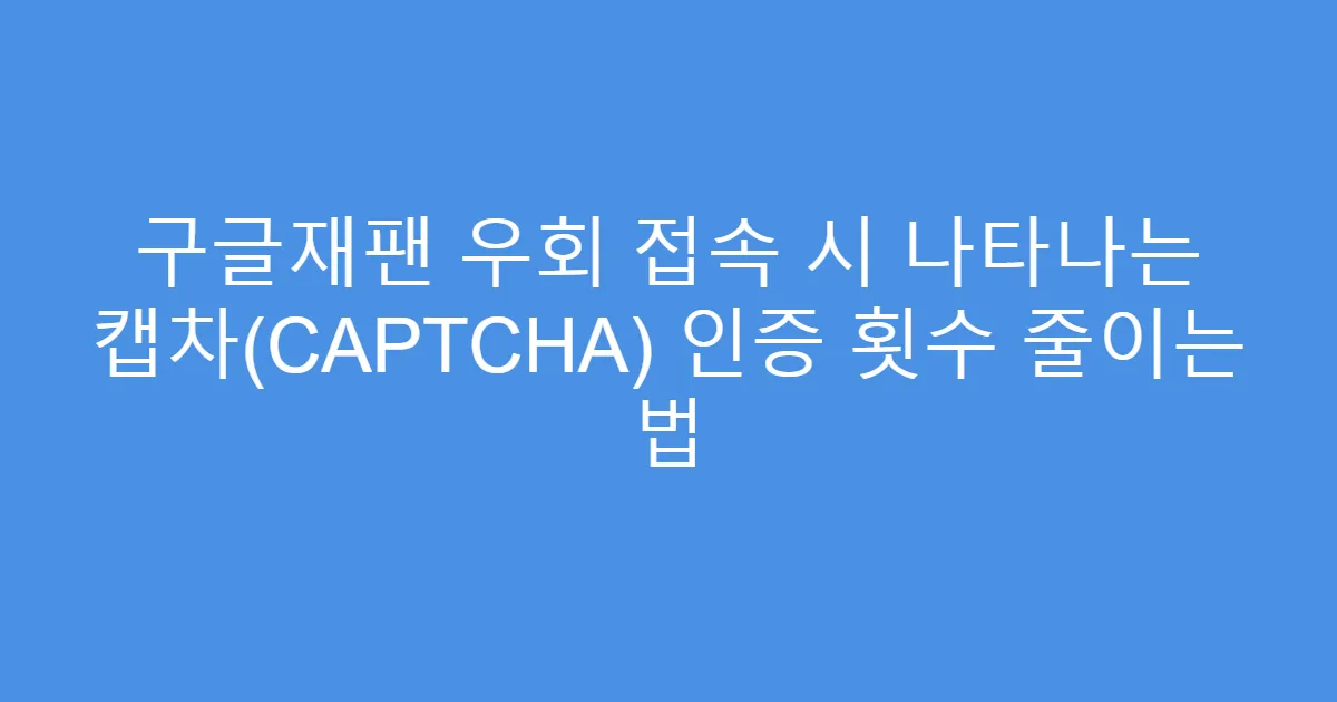 구글재팬 우회 접속 시 나타나는 캡차(CAPTCHA) 인증 횟수 줄이는 법