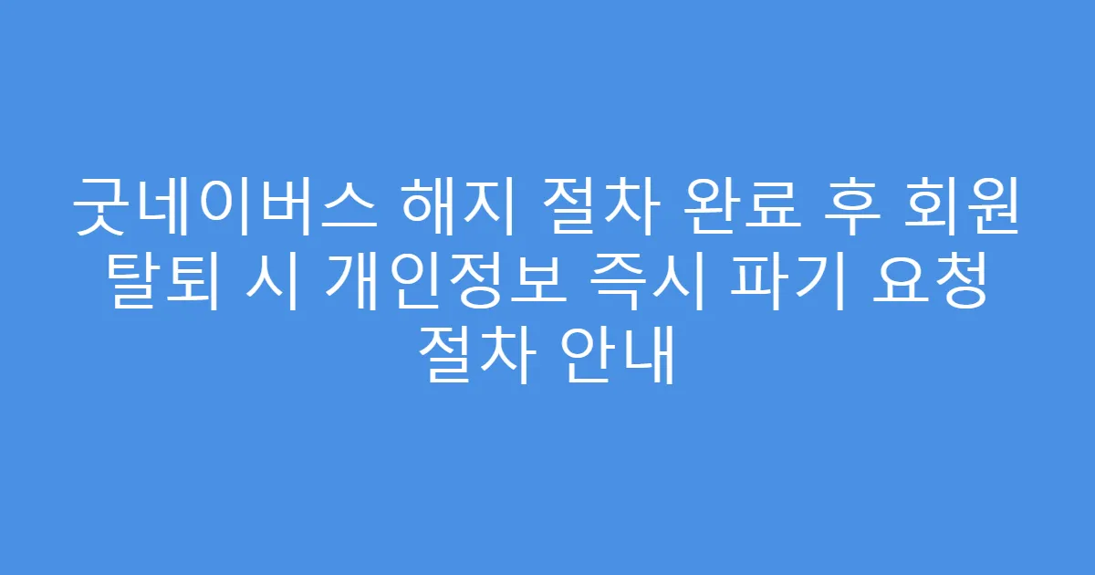 굿네이버스 해지 절차 완료 후 회원 탈퇴 시 개인정보 즉시 파기 요청 절차 안내