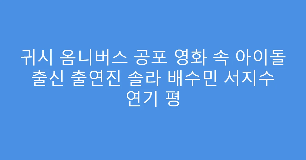 귀시 옴니버스 공포 영화 속 아이돌 출신 출연진 솔라 배수민 서지수 연기 평