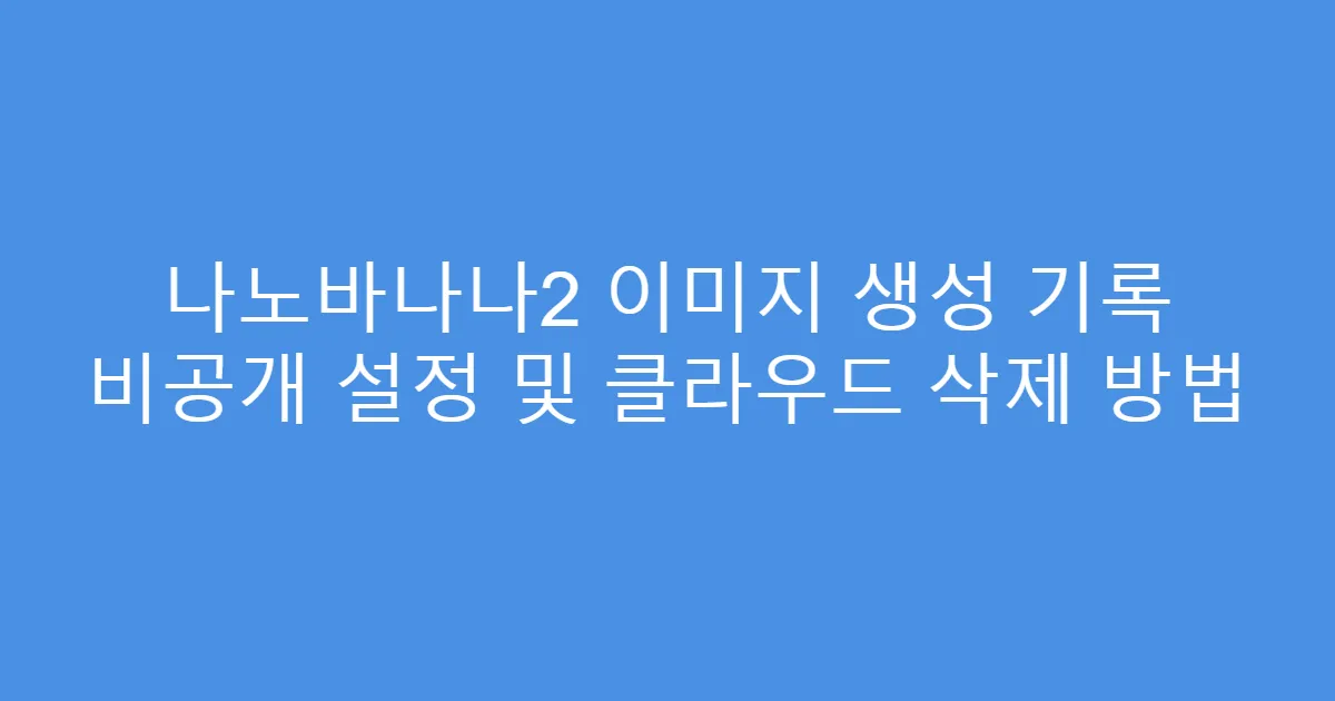 나노바나나2 이미지 생성 기록 비공개 설정 및 클라우드 삭제 방법