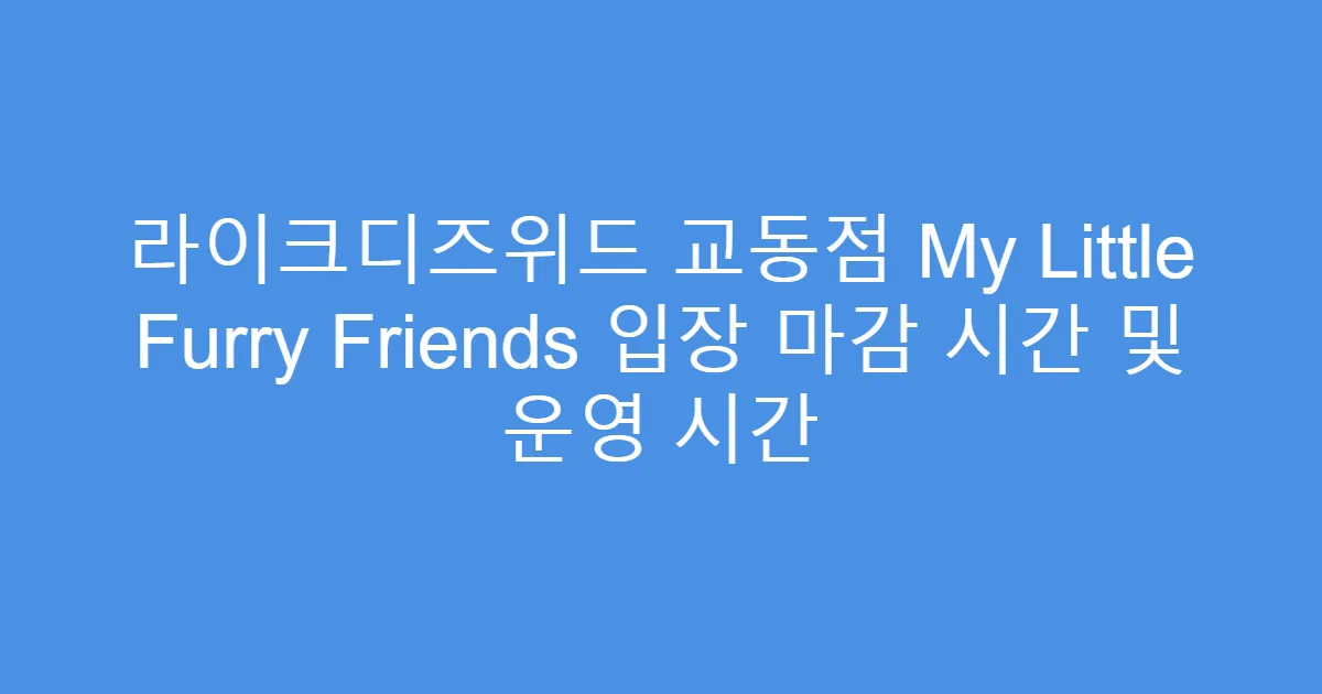 라이크디즈위드 교동점 My Little Furry Friends 입장 마감 시간 및 운영 시간