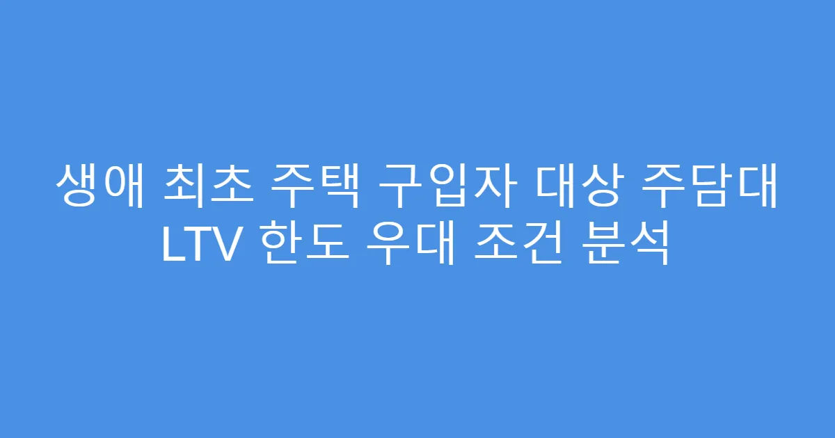생애 최초 주택 구입자 대상 주담대 LTV 한도 우대 조건 분석