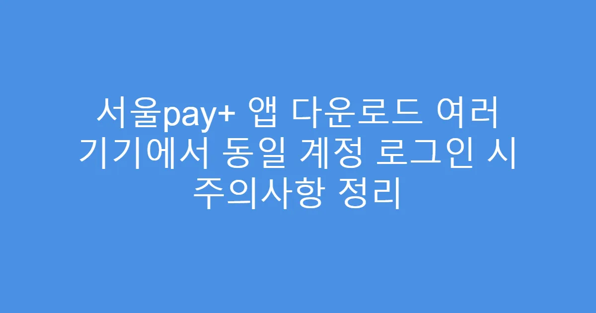 서울pay+ 앱 다운로드 여러 기기에서 동일 계정 로그인 시 주의사항 정리
