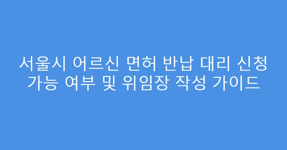 서울시 어르신 면허 반납 대리 신청 가능 여부 및 위임장 작성 가이드