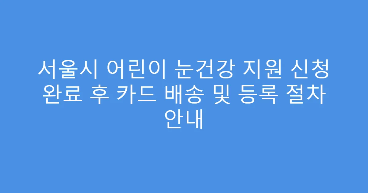 서울시 어린이 눈건강 지원 신청 완료 후 카드 배송 및 등록 절차 안내