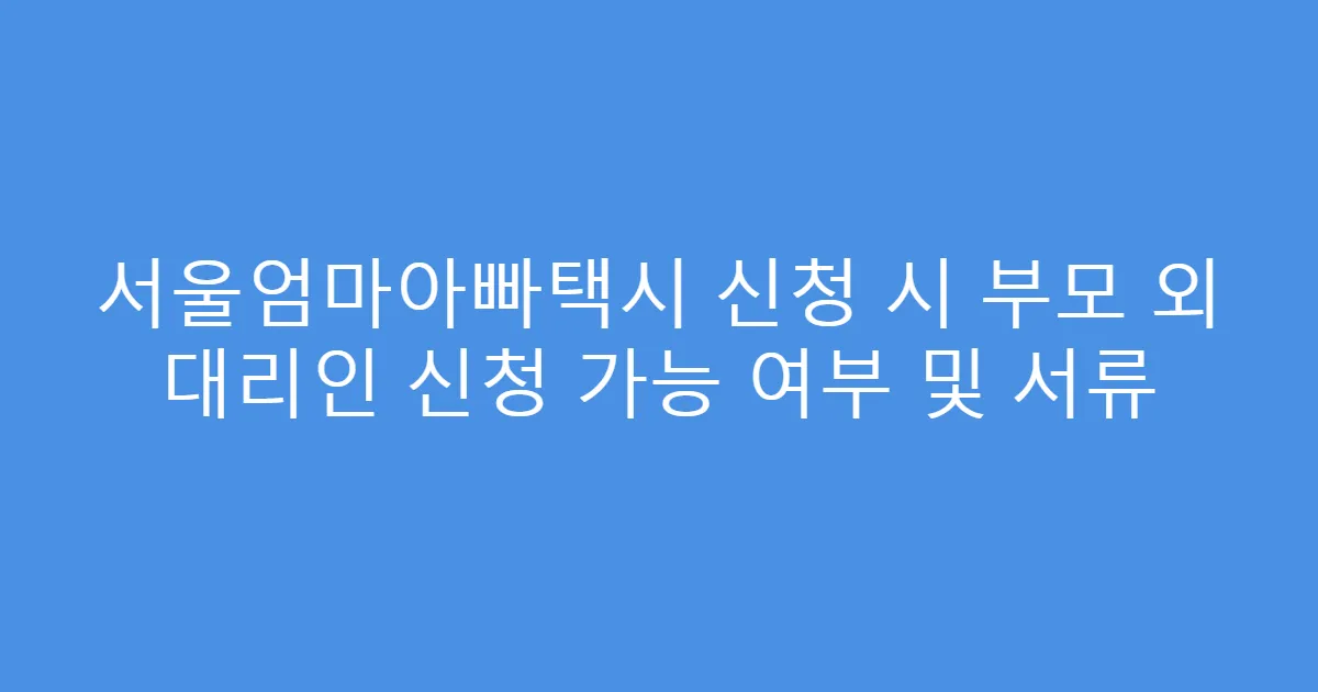 서울엄마아빠택시 신청 시 부모 외 대리인 신청 가능 여부 및 서류