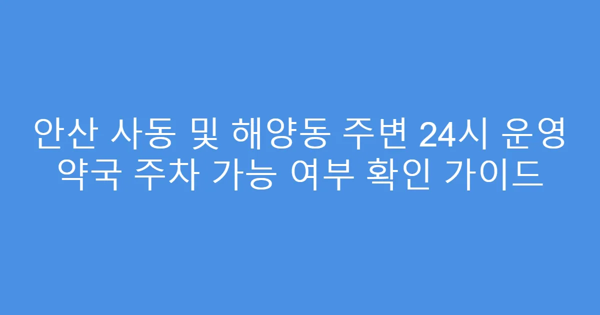 안산 사동 및 해양동 주변 24시 운영 약국 주차 가능 여부 확인 가이드