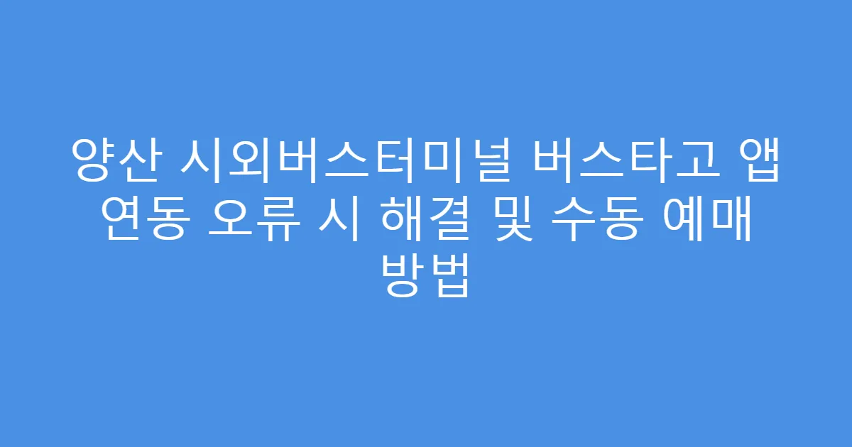 양산 시외버스터미널 버스타고 앱 연동 오류 시 해결 및 수동 예매 방법