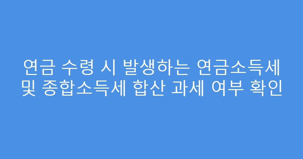 연금 수령 시 발생하는 연금소득세 및 종합소득세 합산 과세 여부 확인
