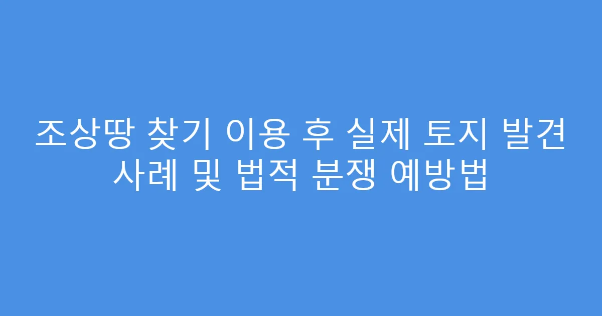 조상땅 찾기 이용 후 실제 토지 발견 사례 및 법적 분쟁 예방법