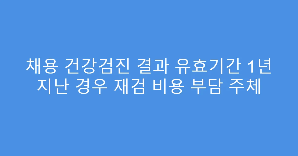 채용 건강검진 결과 유효기간 1년 지난 경우 재검 비용 부담 주체