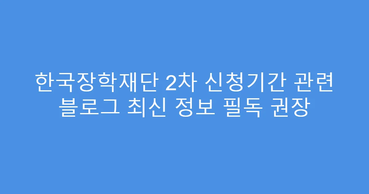 한국장학재단 2차 신청기간 관련 블로그 최신 정보 필독 권장