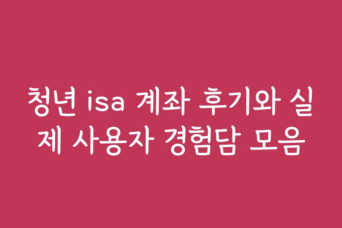 청년 isa 계좌 후기와 실제 사용자 경험담 모음