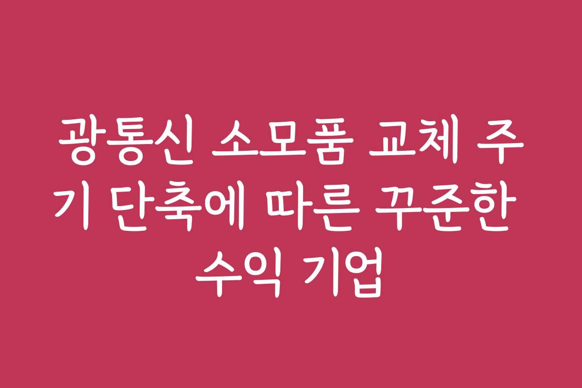 광통신 소모품 교체 주기 단축에 따른 꾸준한 수익 기업