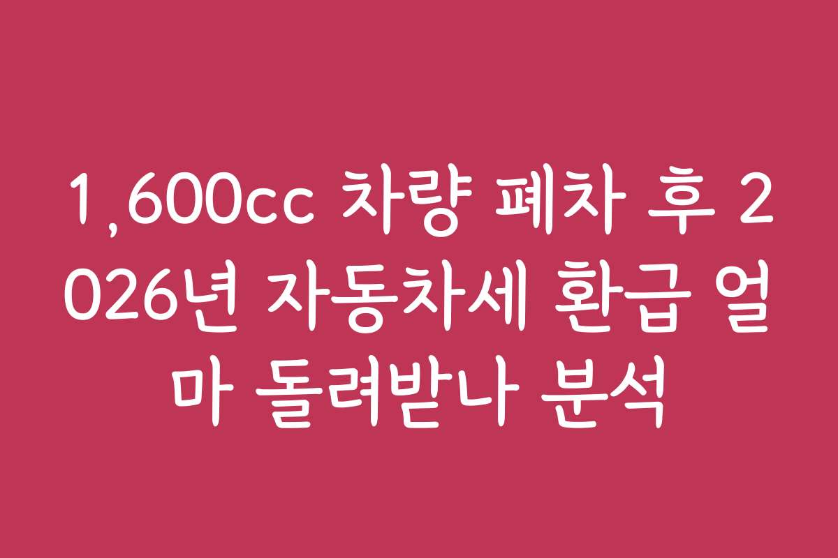 1,600cc 차량 폐차 후 2026년 자동차세 환급 얼마 돌려받나 분석