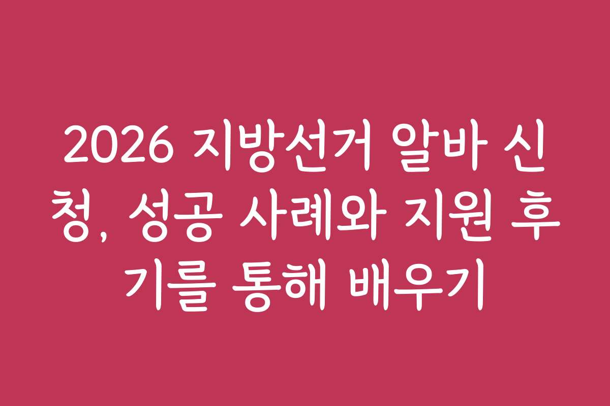 2026 지방선거 알바 신청, 성공 사례와 지원 후기를 통해 배우기
