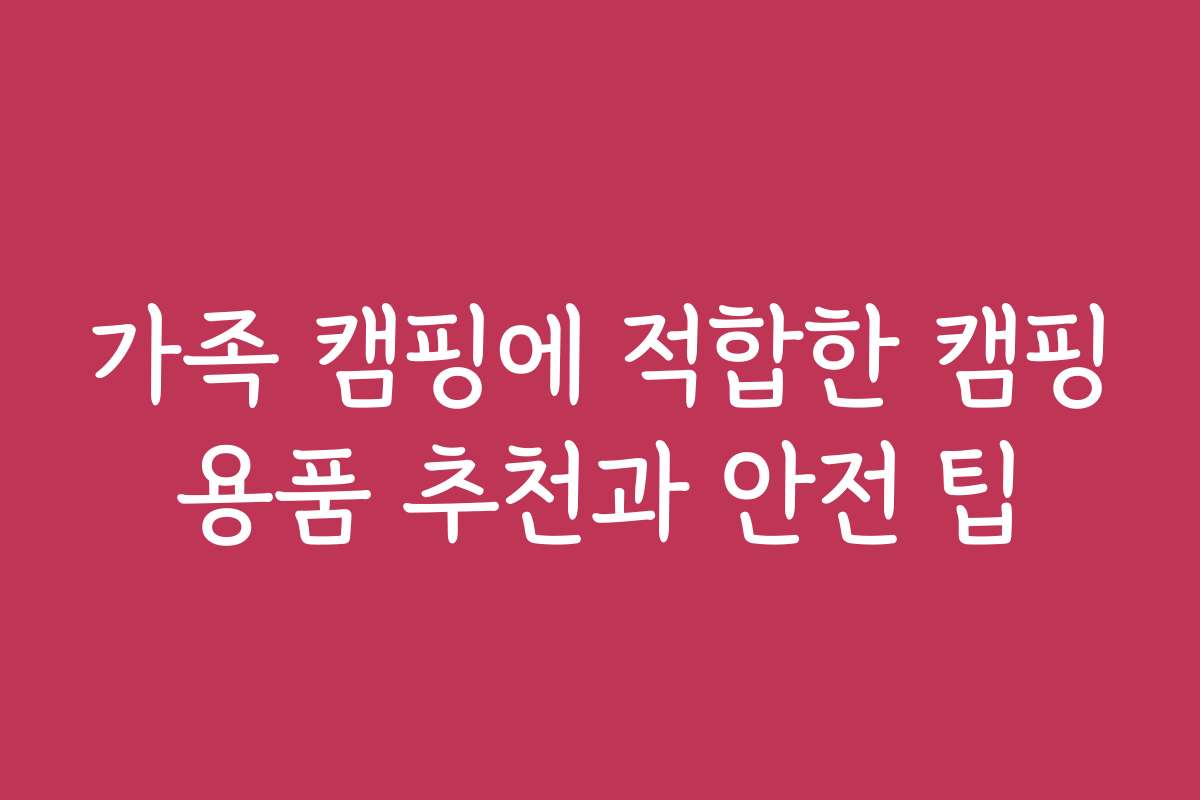 가족 캠핑에 적합한 캠핑용품 추천과 안전 팁