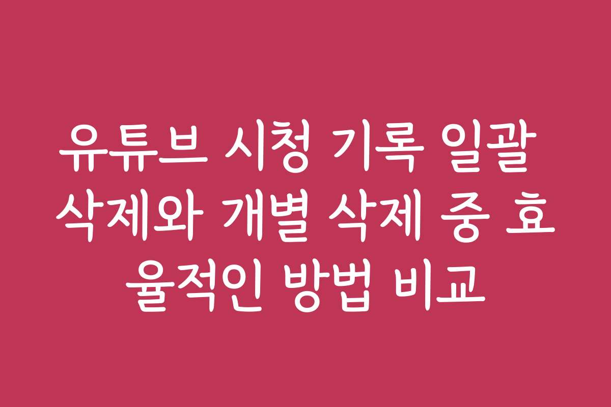 유튜브 시청 기록 일괄 삭제와 개별 삭제 중 효율적인 방법 비교