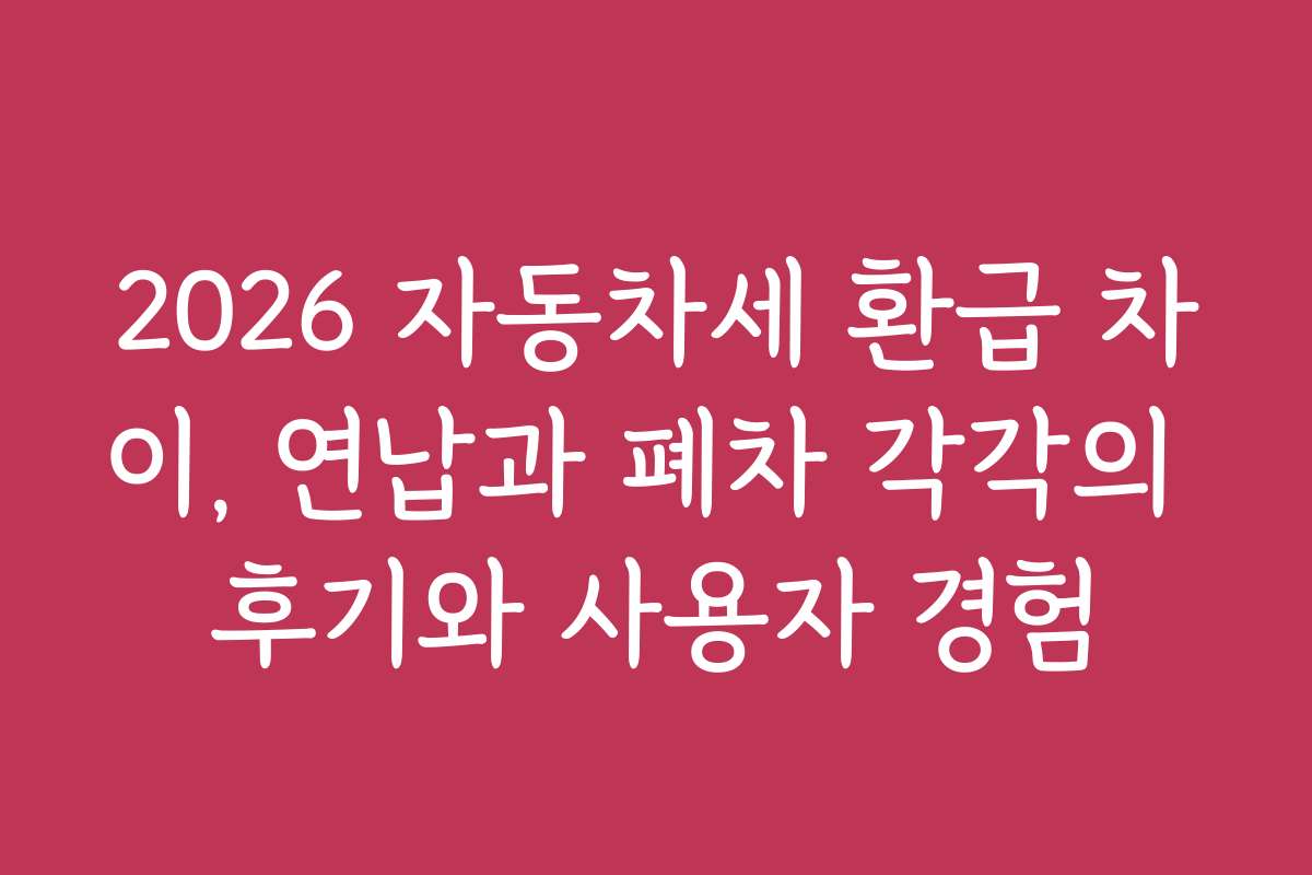 2026 자동차세 환급 차이, 연납과 폐차 각각의 후기와 사용자 경험