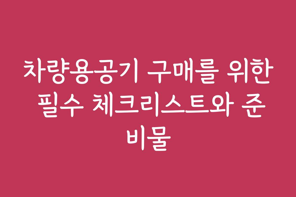 차량용공기 구매를 위한 필수 체크리스트와 준비물