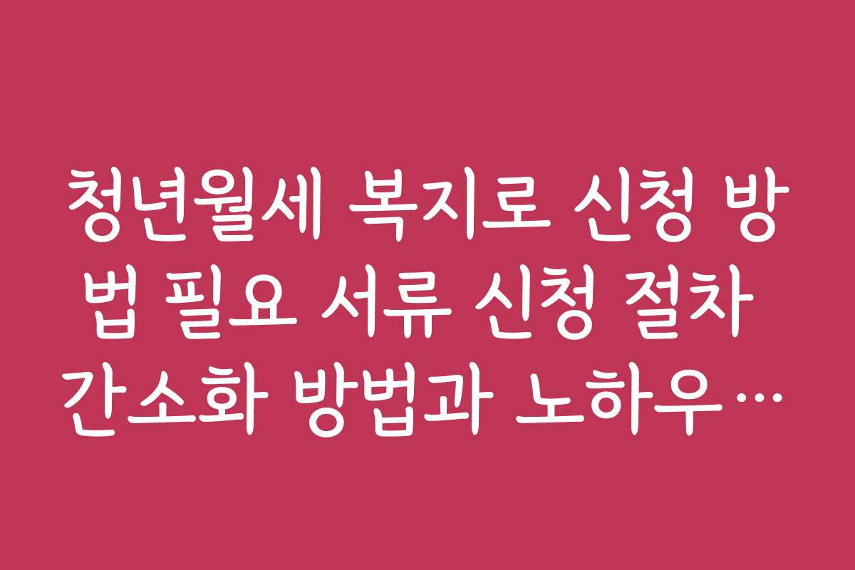 청년월세 복지로 신청 방법 필요 서류 신청 절차 간소화 방법과 노하우 공개