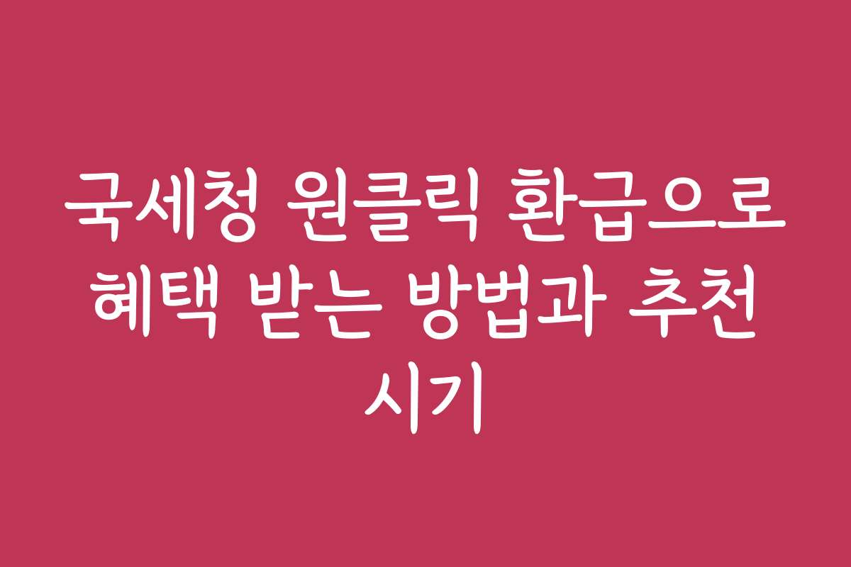 국세청 원클릭 환급으로 혜택 받는 방법과 추천 시기