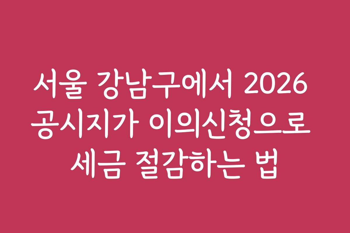 서울 강남구에서 2026 공시지가 이의신청으로 세금 절감하는 법